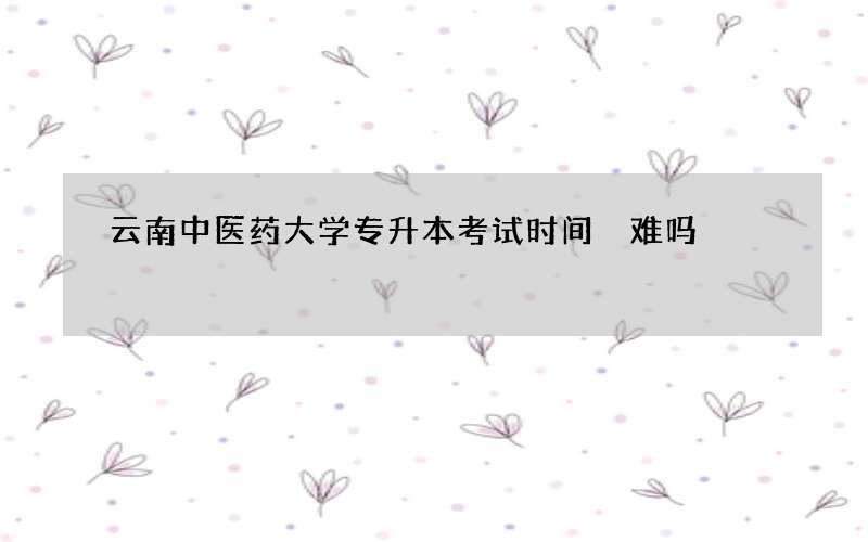 云南中医药大学专升本考试时间 难吗?